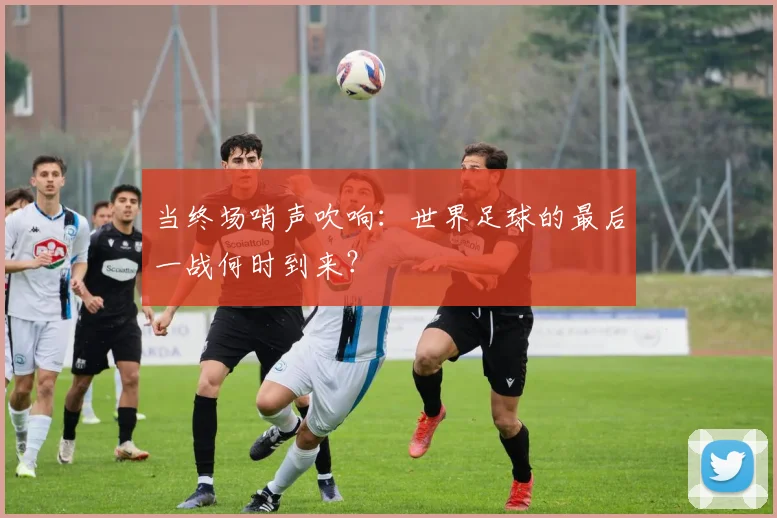 当终场哨声吹响:世界足球的最后一战何时到来?
