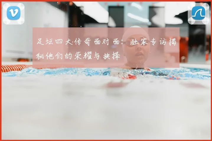 足坛四大传奇面对面:独家专访揭秘他们的荣耀与抉择