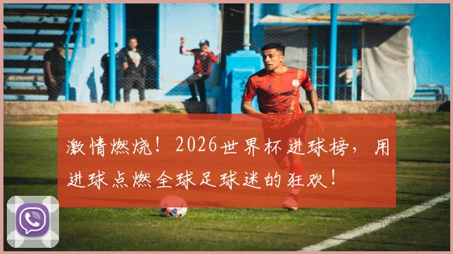 激情燃烧!2026世界杯进球榜,用进球点燃全球足球迷的狂欢!