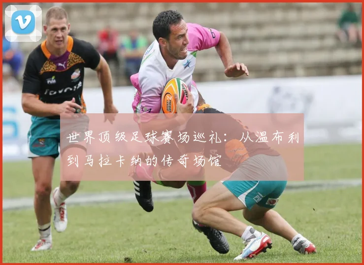 世界顶级足球赛场巡礼:从温布利到马拉卡纳的传奇场馆
