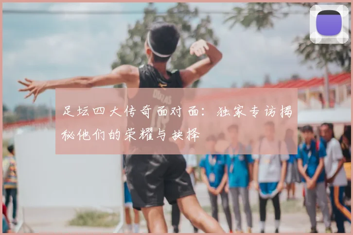 足坛四大传奇面对面:独家专访揭秘他们的荣耀与抉择