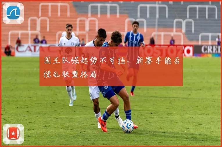 国王队崛起势不可挡,新赛季能否搅乱联盟格局