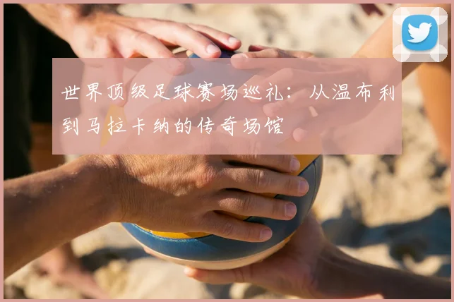 世界顶级足球赛场巡礼:从温布利到马拉卡纳的传奇场馆
