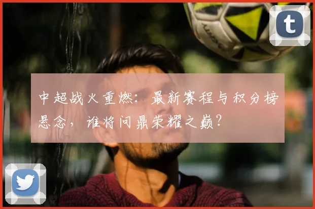 中超战火重燃：最新赛程与积分榜悬念，谁将问鼎荣耀之巅？